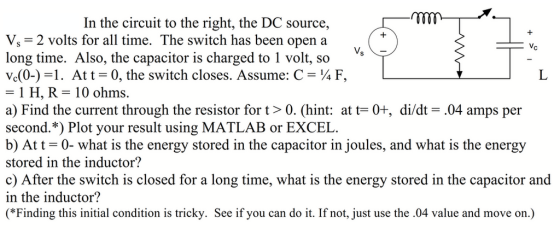 In the circuit to the right, the DC source, V, 2 volts for all time. The switch has been open a long time. Also, the capacitor is charged to 1 volt, so vd0-) =1. At t-0, the switch closes. Assume: C ¼ F, - 1 H, R-10 ohms. a) Find the current through the resistor for t> 0. (hint: at t-0+, di/dt- .04 amps per second.*) Plot your result using MATLAB or EXCEL. b) Att -0- what is the energy stored in the capacitor in joules, and what is the energ stored in the inductor? c) After the switch is closed for a long time, what is the energy stored in the capacitor and in the inductor? (*Finding this initial condition is tricky. See if you can do it. If not, just use the .04 value and move on.)