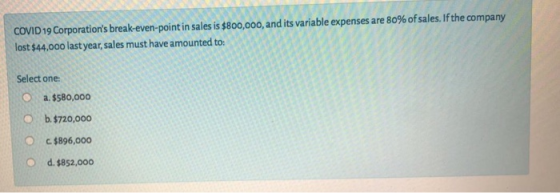 COVID 19 Corporations break-even-point in sales is $800,000, and its variable expenses are 80% of sales. If the company lost