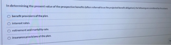 In determining the present value of the prospective benefits (often referred to as the projected benefit obligation), the fol