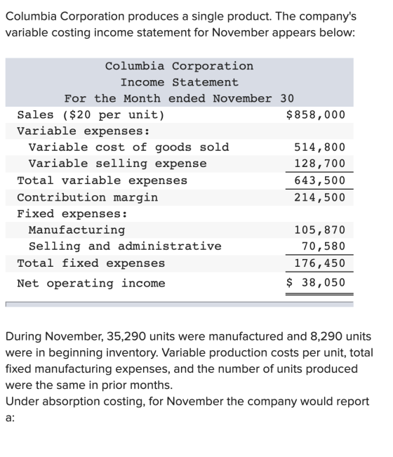 Columbia Corporation produces a single product. The companys variable costing income statement for November appears below: C