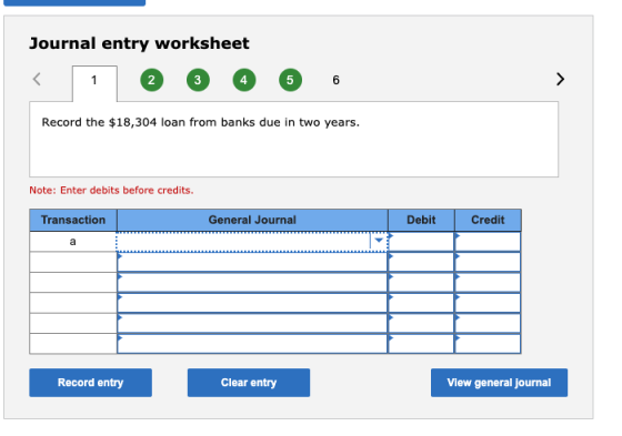 Journal entry worksheet < 1 2 3 4 5 6 Record the $18,304 loan from banks due in two years. Note: Enter debits before credits.