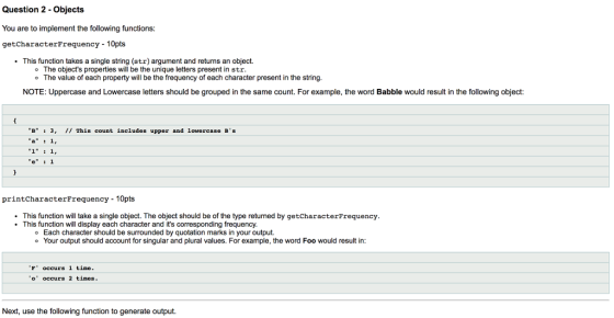 Question 2 - Objects You are to implement the following functions: getCharacterFrequency -10pts This function takes a single string (str) argument and returns an object. o The objects properties will be the unique letters present in str The value of each property will be the frequency of each character present in the string. NOTE: Uppercase and Lowercase letters should be grouped in the same count. For example, the word Babble would result in the following object B3, 11 This count includes upper and lovercase BS printcharacterFrequency 10pts This function will take a single object. The object should be of the type returned by getCharacterFrequency This function will display each character and its corresponding frequency Each character should be surrounded by quotation marks in your output. Your output should account for singular and plural values. For example, the word Foo would result in: F occurs 1 time o occurs 2 times Next, use the following function to generate output.