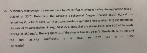 2. A tannery wastewater treatment plant has 2250m/d of effluent having de-oxygenation rate of 0.23/d at 20°C. Determine the u