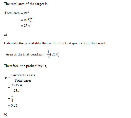 The total area of the target is, Total area- = π(5) = 25π a) Calculate the probability that within the first quadrant of the target. Area of the first quadrant (25z) Therefore, the probability is, Favorable cases Total cases 25T/4 25π -0.25 b)