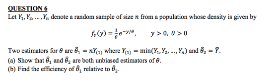 QUESTION 6 Let Y., Y. , Yn denote a random sample of size n from a population whose density is given by , Yn) and θ2 = Ỹ. Two estimators for θ are θ,-nY(1) where Y(1)-min (h, ½, (a) Show that θ1 and θ2 are both unbiased estimators of θ (b) Find the efficiency ofa relative to θ2.