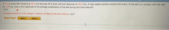 A 51.0g Super Bal traveling at 28.5 m/s bounces off a brick wall and rebounds at 19.0 m/s. A high-speed camera records this event. If the ball is in contact with the wall for 3.45 ms, what is the magnitude of the average acceleration of the ball during this time interval? 10700 Average acceleration is the change in velocity divided by the time interval. m/s Need Help? hud Yaehs