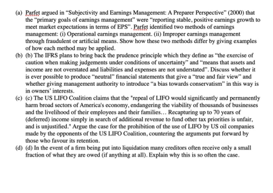 (a) Parfet argued in Subjectivity and Earnings Management: A Preparer Perspective (2000) that the primary goals of earnings management were reporting stable, positive earnings growth to meet market expectations in terms of EPS. Parfet identified two methods of earnings management: i) Operational earnings management. (ii) Improper earnings management through fraudulent or artificial means. Show how these two methods differ by giving examples of how each method may be applied (b) (b) The IFRS plans to bring back the prudence principle which they define as the exercise of caution when making judgements under conditions of uncertainty and means that assets and income are not overstated and liabilities and expenses are not understated. Discuss whether it is ever possible to produce neutral financial statements that give a true and fair view and whether giving management authority to introduce “a bias towards conservatism in this way is in owners interests (c) (c) The US LIFO Coalition claims that the repeal of LIFO would significantly and permanently harm broad sectors of Americas economy, endangering the viability of thousands of businesses and the livelihood of their employees and their families... Recapturing up to 70 years of (deferred) income simply in search of additional revenue to fund other tax priorities is unfair, and is unjustified. Argue the case for the prohibition of the use of LIFO by US oil companies made by the opponents of the US LIFO Coalition, countering the arguments put forward by those who favour its retention (d) (d) In the event of a firm being put into liquidation many creditors often receive only a small fraction of what they are owed (if anything at all). Explain why this is so often the case