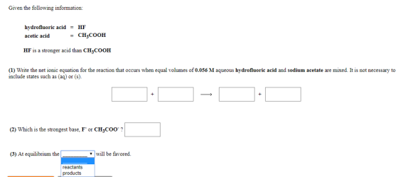 Given the following information: hydrofluoric acid HF acetic acidCH3COOH HF is a stronger acid than CH3COOH (1) Write the net ionic equation for the reaction that occurs when equal volumes of 0.056 M aqueous hydrofluoric acid and sodium acetate are mixed. It is not necessary to include states such as (aq) or (s). (2) Which is the strongest base, F or CH3coo? (3) At equilibrium the 7 will be favored. reactants products
