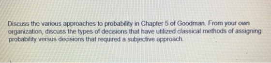 Discuss the various approaches to probability in Chapter 5 of Goodman. From your own organization, discuss the types of decisions that have utilized classical methods of assigning probability versus decisions that required a subjective approach