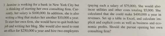 3. Jasmine is working for a bank in New York City but (paying each a salary of $75,000). She would also is thinking of starting her own Cur- rently, her salary is $100,000. In addition, she is also calculated that she could make $400,000 a year in writing a blog that makes her another $10,000 a year. revenues. Set up a table in Excel, and calculate im- To start her own firm, she would have to quit both her plicit and explicit costs as well as business and eco- job and writing her blog. She would also need to rent nomic profits. Should she pursue opening her owrn an office for $250,000 a year and hire two employees consulting firm? consulting firm. Cur incur utilities and other costs totaling $5,000. She