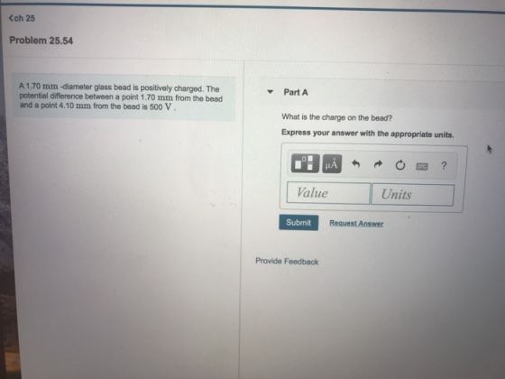<ch 25 Problem 25.54 A 1.70 mm -diameter glass bead is positively charged. The potential difference between a point 1.70 mm from the bead and a point 4.10 mm from the bead is 500 V Part A What is the charge on the bead? Express your answer with the appropriate units Value Units Submit Provide Feedback
