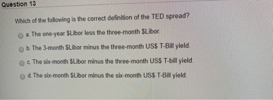 Question 13 Which of the following is the correct definition of the TED spread? O a. The one-year $Libor less the three-month