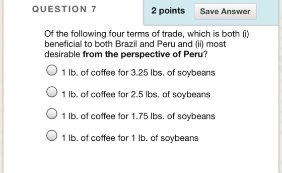 QUESTION 7 2 points Save Answer Of the following four terms of trade, which is both (i) beneficial to both Brazil and Peru and () most desirable from the perspective of Peru? 1 lb. of coffee for 3.25 lbs. of soybeans O 1 lb. of coffee for 2.5 lbs. of soybeans O 1 lb. of coffee for 1.75 lbs. of soybeans O 1 lb. of coffee for 1 lb. of soybeans