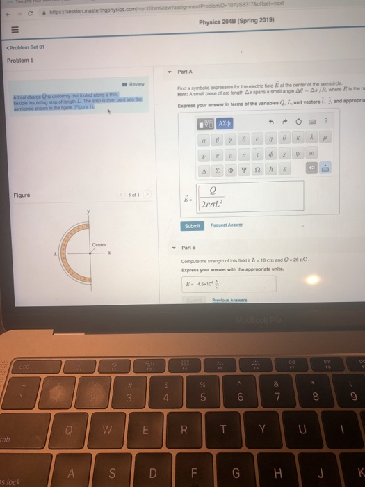Physics 204B (Spring 2019) <Problem Set 01 Problem 5 Part A Review A sotal charge Q s unitormly distributed along a thin texible insulatng strp of length L. The strip is then bent into the Ret: Asrul poco ol arc engtas spans a small ange Δ@-&a/R.wtero Riste ru Express your answer in terms of the varlables Q, L unit vectors i, j, and appropria 1 of eol Request Answer Part B Compute the srength of this field t I 18 em and Q-20 nC Express your answer with the appropriate E- 45x104 s lock