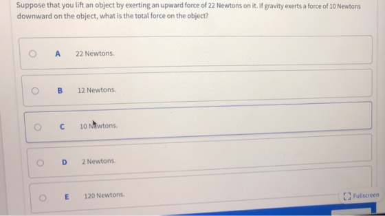 Suppose that you lift an object by exerting an upward force of 22 Newtons on it. If gravity exerts a force of 10 Newtons downward on the object, what is the total force on the object? O A 22 Newtons. 0 B 12 Newtons. ° С 10Ntwtons. ○ D 2Newtons. 0 E 120 Newtons. Fullscreen