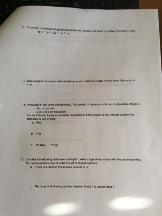 9. Prove that the following kogical expressions aro logically equivalent by applying the law of logic 10. Give a logical expression with variables p, q, and r thats true only if p and q are false and r is true. 11. Predicates P and Q are defined below. The domain of discourse is the set of all positive integers. P(x): x is prime Qlx): x is a perfect square Are the following logical expressions propositions? If the answer is yes, indicate whether the statement is true or false. a· PR) b. P(2) 12. Consider the following statements in English. Write a logical expression with the same meaning. The domain of discourse must be the set of all real numbers. a. There is a number whose cube is equal to -2 b. The reciprocal of every number between O and 1 is greater than 1. 5