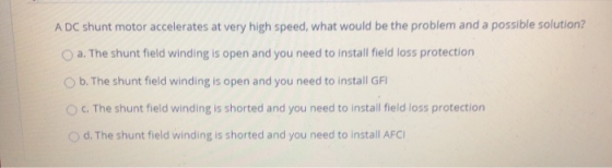 A DC shunt motor accelerates at very high speed, what would be the problem and a possible solution? O a. The shunt field wind