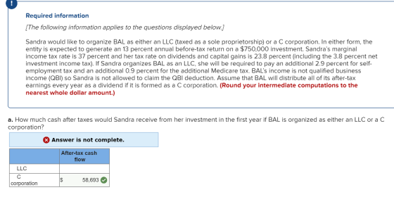 Required in The following information applies to the questions displayed below. formation Sandra would like to organize BAL as either an LLC (taxed as a sole proprietorship) or a C corporation. In either form, the entity is expected to generate an 13 percent annual before-tax return on a $750,000 investment. Sandras marginal income tax rate is 37 percent and her tax rate on dividends and capital gains is 23.8 percent (including the 3.8 percent net investment income tax). If Sandra organizes BAL as an LLC, she will be required to pay an additional 2.9 percent for self employment tax and an additional 0.9 percent for the additional Medicare tax. BALs income is not qualified business income (QBI) so Sandra is not allowed to claim the QBI deduction. Assume that BAL will distribute all of its after-tax earnings every year as a dividend if it is formed as a C corporation. (Round your intermediate computations to the nearest whole dollar amount.) a. How much cash after taxes would Sandra receive from her investment in the first year if BAL is organized as either an LLC or a corporation? Answer is not complete After-tax cash flow LLC corporation 58,693
