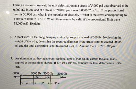 1. During a stress-strain test, the unit deformation at a stress of 5,000 psi was observed to be 0.000167 in./in. and at a stress of 20,000 psi it was 0.000667 in./in. If the proportional limit is 30,000 psi, what is the modulus of elasticity? What is the stress corresponding to a strain of 0.0002 in./in.? Would these results be valid if the proportional limit were 18,000 psi? Explain. 2. A steel wire 30 feet long, hanging vertically, supports a load of 500 lb. Neglecting the weight of the wire, determine the required diameter if the stress is not to exceed 20,000 psi and the total elongation is not to exceed 0.20 in. Assume that E-29 x 106 psi. 3. An aluminum bar having a cross-sectional area of 0.25 sq. in. carries the axial loads applied at the positions shown. IfE 10 x 106 psi, compute the total deformation of the bar. 8000 1b0 3000 Ib 7000 lb 2000 lb 4 5