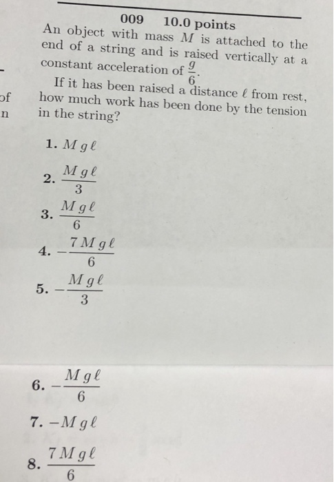 009 10.0 points An object with mass M is attached to the end of a string and is raised vertically at a constant acceleration of 6 If it has been raised a distance & from rest, of how much work has been done by the tension n in the string? 1. M ge Mge Mgl 2. 3 3 6 7 Mgl 4 6 Mgl 3 Mge 7 Mgl 8.