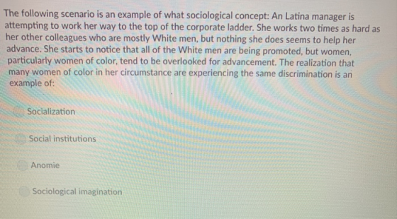 The following scenario is an example of what sociological concept: An Latina manager is attempting to work her way to the top of the corporate ladder. She works two times as hard as her other colleagues who are mostly White men, but nothing she does seems to help her advance. She starts to notice that all of the White men are being promoted, but women, particularly women of color, tend to be overlooked for advancement. The realization that many women of color in her circumstance are experiencing the same discrimination is an example of Socialization Social institutions Anomie Sociological imagination