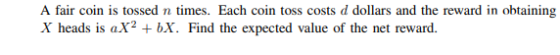 A fair coin is tossed n times. Each coin toss costs d dollars and the reward in obtaining X heads is aX2 +bX. Find the expect