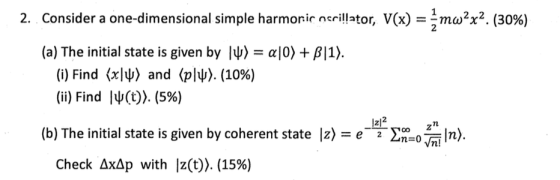 2. Consider a one-dimensional simple harmonic ncrillator, V(x) m2ω2x2. (30%) (a) The initial state is given by לשו αί0) + β|1). (i) Find (xND and (ply). (1096) (ii) Find ly(t). (596) 1z2 e-Σ_0Wiln). (b) The initial state is given by coherent state 12) Check ΔΧΔp with 12(t). (15%)