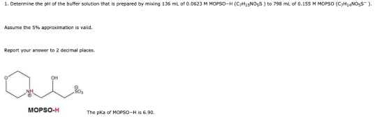 1. Determine the pH of the buffer solution that is prepared by mixing 136 mL of 0.0623 M MOPSO-H (C7H15NO5S) to 798 mL of 0.1