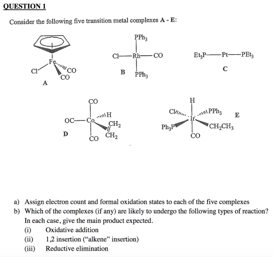 UESTION 1 Consider the following five transition metal complexes A - E: PPhz CO CO Cl В PPh3 CO Cl/ CH CH CH 2 Ph2P 2 143 CO CO CH a) Assign electron count and formal oxidation states to each of the five complexes b) Which of the complexes (if any) are likely to undergo the following types of reaction? In each case, give the main product expected (i)Oxidative addition (ii)1,2 insertion (alkene insertion) (iii) Reductive elimination