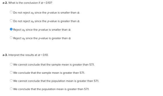 a-2. what is the conclusion if α-010? O Do not reject Ho since the p-value is smaller than a. Do not reject Ho since the p-value is greater than a o Reject Ho since the p-value is smaller than a. OReject Ho since the p-value is greater than a a-3. Interpret the results at a 0.10 We cannot conclude that the sample mean is greater than 571 We conclude that the sample mean is greater than 571. We cannot conclude that the population mean is greater than 571 We conclude that the population mean is greater than 571.