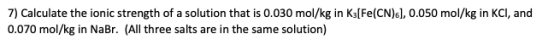 7) Calculate the ionic strength of a solution that is 0.030 mol/kg in Ks[Fe(CN) s], 0.050 mol/kg in KCI, and 0.070 mol/kg in