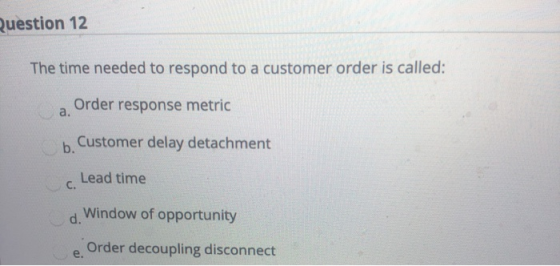Question 12 The time needed to respond to a customer order is called: Order response metric b. Customer delay detachment c. L