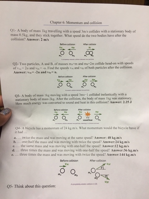 Chapter 6: Momentum and collision Q1- A body of mass lkg travelling with a speed 3m/s collides with a stationary body of mass 0.5kg, and they stick together. What speed do the two bodies have after the collision? Answer: 2 m/s Before collision VA After collisior VI Q2-Two particles, A and B, of masses ma m and me-2m collide head-on with speeds of vAi 2u and vB- -u. Find the speeds vAr and ver of both particles after the collision. Answer: VAr-2u and vBr u. Before collision After collision Q3- A body of mass lkg moving with a speed 3ms-1 collided inelastically with a stationary body of mass 2kg. After the collision, the body of mass lkg was stationary. How much energy was converted to sound and heat in this collision? Answer: 2.25 Before collision After collision m sont/heat Q4- A bicycle has a momentum of 24 kg.m/s. What momentum would the bicycle have if it had a. twice the mass and was moving at the same speed? Answer: 48 kg·m/s b.... one-half the mass and was moving with twice the speed? Answer:24 kg.m/s c. the same mass and was moving with one-half the speed? Answer:12 kg.m/s d.... three times the mass and was moving with one-half the speed? Answer:36 kg.m/s e.... three times the mass and was moving with twice the speed? Answer:144 kg.m/s Before collision After collision VA VBr A completely elostic colsion in 20 05- Think about this question: