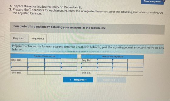Check my work 1. Prepare the adjusting journal entry on December 31. 2. Prepare the T-accounts for each account, enter the un