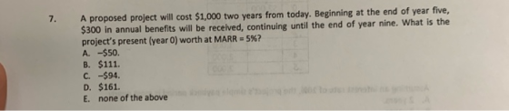 7. A proposed project will cost $1,000 two years from today. Beginning at the end of year five, $300 in annual benefits will