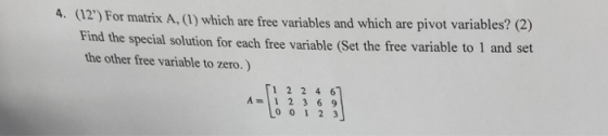 4. (12) For matrix A,(1) which are free variables and which are pivot variables? (2) Find the special solution for each free variable (Set the free variable to 1 and set the other free variable to zero.) 1224 6 A=11 2 3 6 9 o 01 2 3