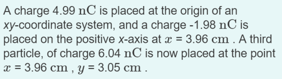 A charge 4.99 nC is placed at the origin of an xy-coordinate system, and a charge -1.98 nC is placed on the positive x-axis at x = 3.96 cm . A third particle, of charge 6.04 nC is now placed at the point 3.96 cm, y - 3.05 cm
