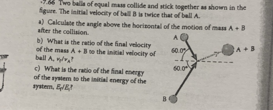 7.66 Two balls of equal mass collide and stick together as shown in the figure. The initial velocity of ball B is twice that