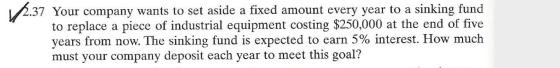 12.37 Your company wants to set aside a fixed amount every year to a sinking fund to replace a piece of industrial equipment
