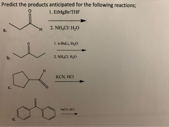 Predict the products anticipated for the following reactions; 1. EtMgBr/THF 2. NH C/ H2O a. 1. n-BuLi, Et2O 2. NH CI, H2O b.
