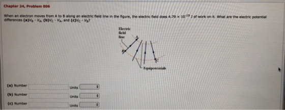 Chapter 24, Problem 006 When an electron moves from A to B along an electric field line in the figure, the electric field does 4.79 x 1019 J of work on it. What are the electric potential differences (a)Ve-Var (b)Vc- VA, and (e)Vc Ve? Electric field line Equipotentials (a) Number (b) Number (e) Number units Units Units