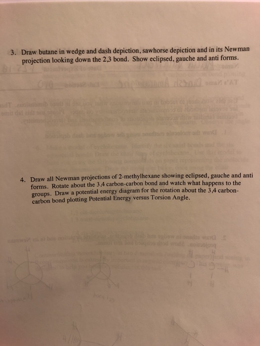 3. Draw butane in wedge and dash depiction, sawhorse depiction and in its Newman projection looking down the 2.3 bond. Show eclipsed, gauche and anti forms. 4. Draw all Newman projections of 2-methylhexane showing eclipsed, gauche and anti forms. Rotate about the 3.4 carbon-carbon bond and watch what happens to the Draw a potential energy diagram for the rotation about the 3,4 carbon- carbon bond plotting Potential Energy versus Torsion Angle.