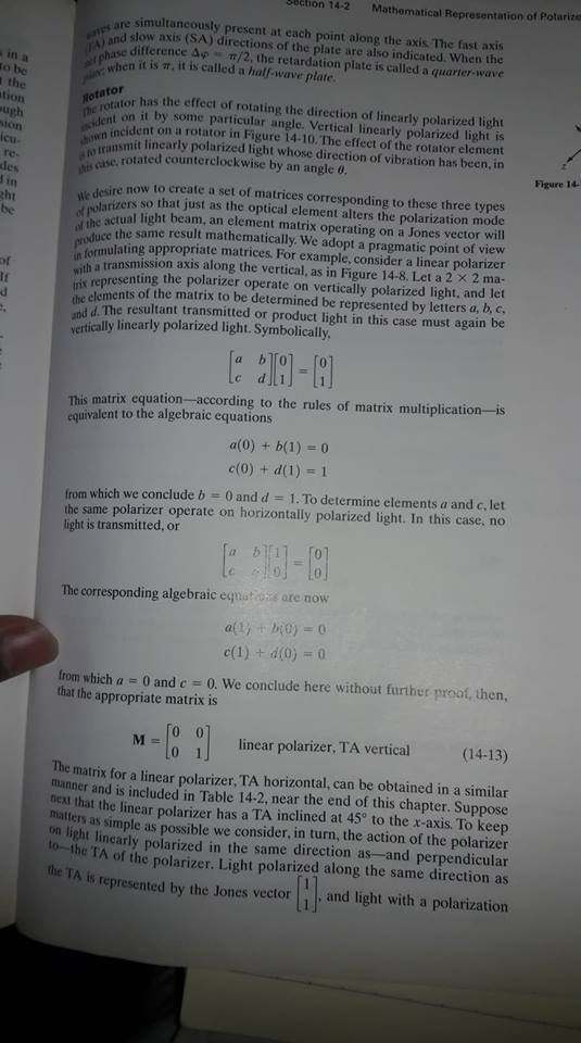tion 14-2 Mathematical Representation of Potarize simultancously present at each point along the axis The fast axis nd slow axis (SA) directions of the plate are also indicated. When the chase difference Δφ-π/2, the retardation plate is called a quarter-wave in a o be ewhen it is π, it is called a half-wave plate. the tion ugh sotatoror has the effecet of rotating the direction of inearly polarized light h on it by some particular angle. Vertical linearly polarized light is on a rotator in Figure 14-10. The effect of the rotator element hunsmit linearly polarized light whose direction of vibration has been, in icu- te- des trans e n rotated counterclockwise by an angleo Figure 14 .desire now to create a set of matrices corresponding to these three types darizers so that just as the optical element alters the polarization mode the actual light beam, an element matrix operating on a Jones vector will cht uce the same result mathematically. We adopt a pragmatic point of view ormulating appropriate matrices. For example, consider a linear polarizer th a transmission axis along the vertical, as in Figure 14-8. Let a 2 x 2 ma- is representing the polarizer operate on vertically polarized light. and let of elements of the matrix to be determined be represented by letters a, b, c. d. The resultant transmitted or product light in this case must again be vertically linearly polarized light. Symbolically This matrix equation -according to the rules of matrix multiplication is a(o) + b(1) 0 c(0) + d(1) 1 equivalent to the algebraic equations 0 and d 1 . To determine elements a and c, let from which we conclude b the same polarizer operate on horizontally polarized light. In this case, no light is transmitted, or The corresponding algebraic egnatoss are now from which a 0 and c 0, We conclude here without further proof. then, that the appropriate matrix is linear polarizer. TAerical(14-13) The matrix for a linear polarizer, TA horizontal, can be obtained in a similar manner and is included in Table 14-2, near the end of this chapter. Suppose ext that the linear polarizer has a TA inclined at 45 to the x-axis. To keep n as simple as possible we consider, in turn, the action of the polarizer t lincarly polarized in the same direction as-and perpendicular he TA of the polarizer. Light polarized along the same direction as s represented by the Jones vector and light with a polarization