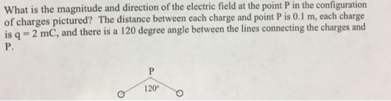 What is the magnitude and direction of the electric field at the point P in the configuration of charges pictured? The distance between each charge and point P is 0.1 m, each charge is q 2 mC, and there is a 120 degree angle between the lines connecting the charges and P. 120