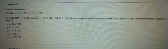 QUESTION 7 Consider the reaction: 2 NO(g) + 2 H2(g) → N2(g) + 2 H2O() for which AH° =-752.2 kJ and AS9 = -351.6 J/K at 298.15