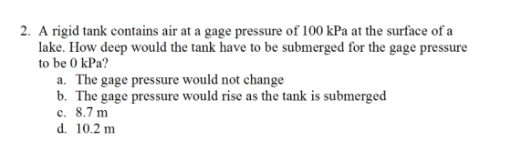 2. A rigid tank contains air at a gage pressure of 100 kPa at the surface of a lake. How deep would the tank have to be submerged for the gage pressure to be 0 kPa? a. The gage pressure would not change b. The gage pressure would rise as the tank is submerged c. 8.7 m d. 10.2 m
