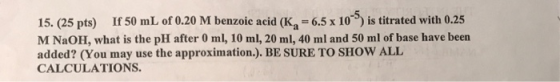 15. (25 pts) If 50 mL of 0.20 M benzoic acid (K, = 6.5 x 10) is titrated with 0.25 M NaOH, what is the pH after 0 ml, 10 ml,