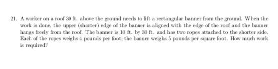 21. A worker on a roof 30 ft. above the ground needs to lift a rectangular banner from the rud. When the work is done, the upper (shorter) edge of the banner is aligned with the edge of the roof and the banner hangs freely from the roof. The banner is 10 ft. by 30 ft. and has two ropes attached to the shorter side Each of the ropes weighs 4 pounds per foot; the banner weighs 5 pounds per square foot. How much work is required?