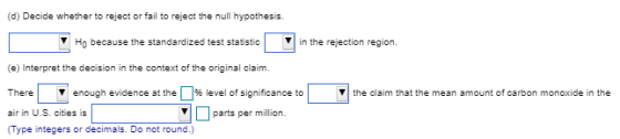 (d) Decide whether to reject or fail to reject the null hypothesis. Ho because the standardized test statisticin the rejection region. (e) Interpret the decision in the context of the oiginlclaim There air in U.S. cities is (Type integers or decimals. Do not round.) re enough evidence at the % level of significance to the claim that the mean amount of carbon monoxide in the parts per million.