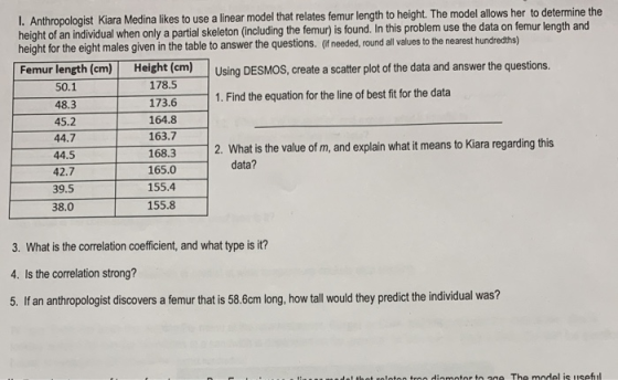 I. Ant thropologist Kiara Medina likes to use a linear model that relates femur length to height. The model allows her to determine the height of an individual when only a partial skeleton (including the femur) is found. In this problem use the data on t height for the eight males given in the table to answer the questions. (if needed, round all values to the nearest hundredths) emur length and Femur length (em) Heigh (em) Using DESMOS, create a scatter plot of the data and answer the questions 50.1 48.3 45.2 44.7 44.5 42.7 39.5 38.0 178.5 173.6 164.8 163.7 168.3 165.0 155.4 155.8 1. Find the equation for the line of best fit for the data 2. What is the value of m, and explain what it means to Kiara regarding this data? 3. What is the correlation coefficient, and what type is it? 4. Is the correlation strong? 5. If an anthropologist discovers a femur that is 58.6cm long,how tall would they predict the individual was?